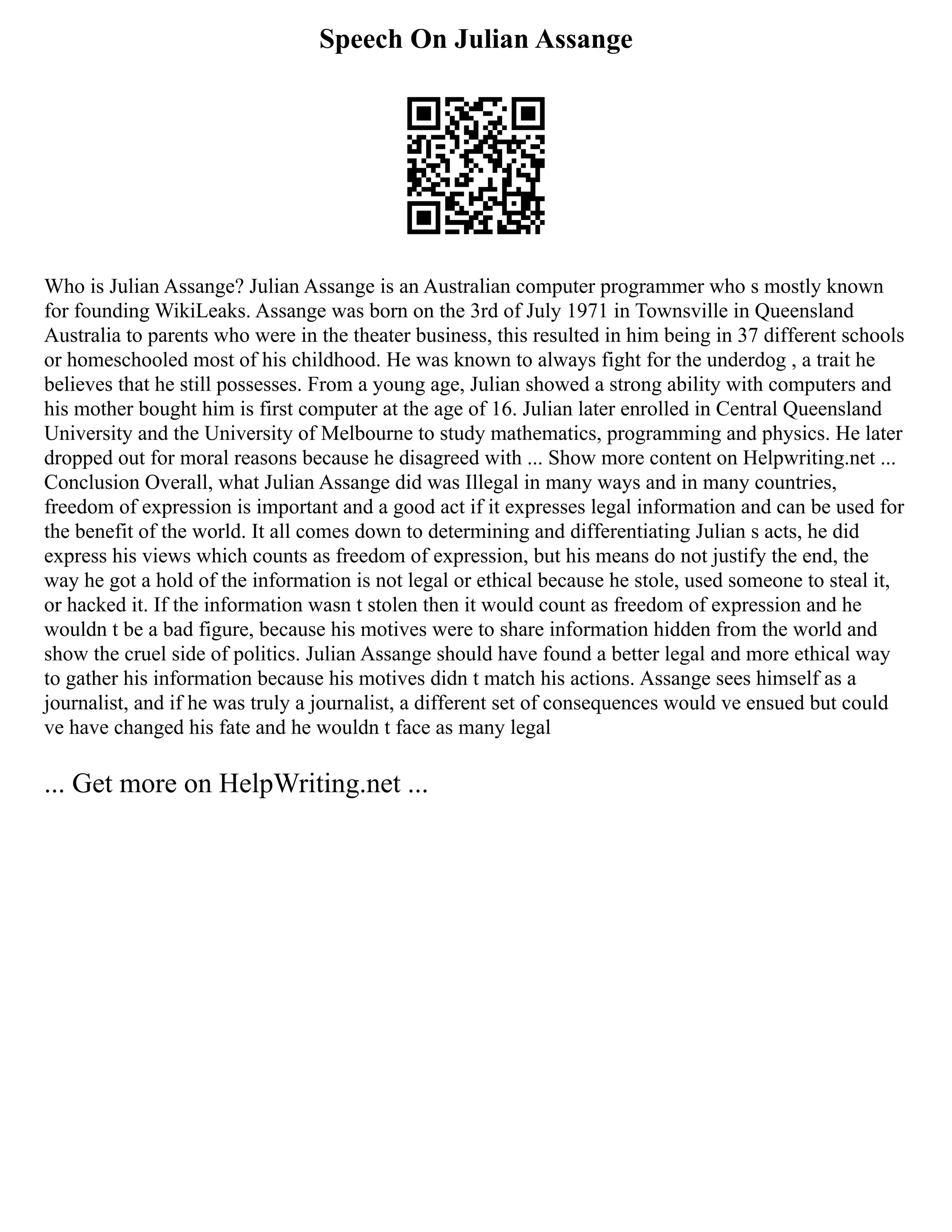 Speech On Julian Assange
Who is Julian Assange? Julian Assange is an Australian computer programmer who s mostly known
for founding WikiLeaks. Assange was born on the 3rd of July 1971 in Townsville in Queensland
Australia to parents who were in the theater business, this resulted in him being in 37 different schools
or homeschooled most of his childhood. He was known to always fight for the underdog , a trait he
believes that he still possesses. From a young age, Julian showed a strong ability with computers and
his mother bought him is first computer at the age of 16. Julian later enrolled in Central Queensland
University and the University of Melbourne to study mathematics, programming and physics. He later
dropped out for moral reasons because he disagreed with ... Show more content on Helpwriting.net ...
Conclusion Overall, what Julian Assange did was Illegal in many ways and in many countries,
freedom of expression is important and a good act if it expresses legal information and can be used for
the benefit of the world. It all comes down to determining and differentiating Julian s acts, he did
express his views which counts as freedom of expression, but his means do not justify the end, the
way he got a hold of the information is not legal or ethical because he stole, used someone to steal it,
or hacked it. If the information wasn t stolen then it would count as freedom of expression and he
wouldn t be a bad figure, because his motives were to share information hidden from the world and
show the cruel side of politics. Julian Assange should have found a better legal and more ethical way
to gather his information because his motives didn t match his actions. Assange sees himself as a
journalist, and if he was truly a journalist, a different set of consequences would ve ensued but could
ve have changed his fate and he wouldn t face as many legal
... Get more on HelpWriting.net ...
 