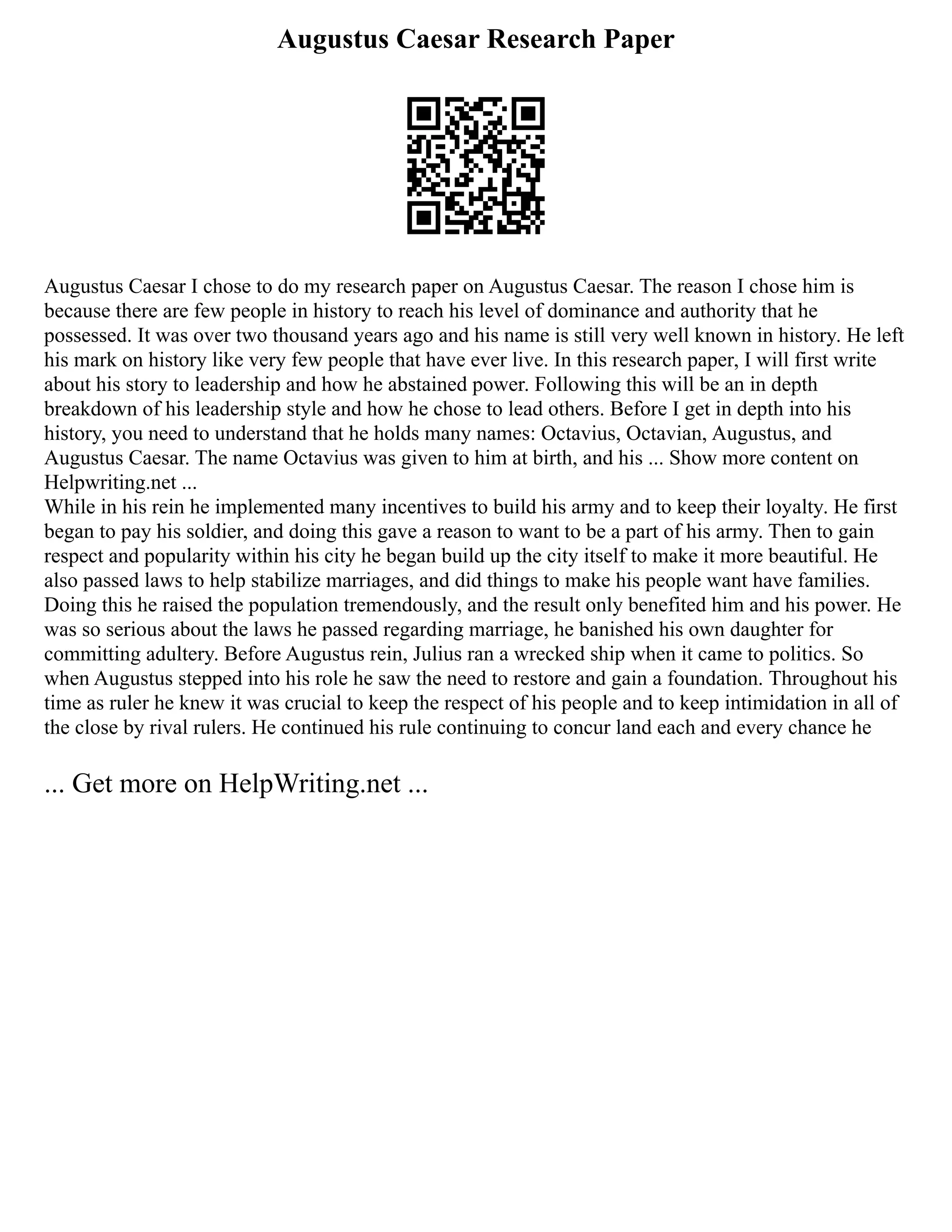 Augustus Caesar Research Paper
Augustus Caesar I chose to do my research paper on Augustus Caesar. The reason I chose him is
because there are few people in history to reach his level of dominance and authority that he
possessed. It was over two thousand years ago and his name is still very well known in history. He left
his mark on history like very few people that have ever live. In this research paper, I will first write
about his story to leadership and how he abstained power. Following this will be an in depth
breakdown of his leadership style and how he chose to lead others. Before I get in depth into his
history, you need to understand that he holds many names: Octavius, Octavian, Augustus, and
Augustus Caesar. The name Octavius was given to him at birth, and his ... Show more content on
Helpwriting.net ...
While in his rein he implemented many incentives to build his army and to keep their loyalty. He first
began to pay his soldier, and doing this gave a reason to want to be a part of his army. Then to gain
respect and popularity within his city he began build up the city itself to make it more beautiful. He
also passed laws to help stabilize marriages, and did things to make his people want have families.
Doing this he raised the population tremendously, and the result only benefited him and his power. He
was so serious about the laws he passed regarding marriage, he banished his own daughter for
committing adultery. Before Augustus rein, Julius ran a wrecked ship when it came to politics. So
when Augustus stepped into his role he saw the need to restore and gain a foundation. Throughout his
time as ruler he knew it was crucial to keep the respect of his people and to keep intimidation in all of
the close by rival rulers. He continued his rule continuing to concur land each and every chance he
... Get more on HelpWriting.net ...
 