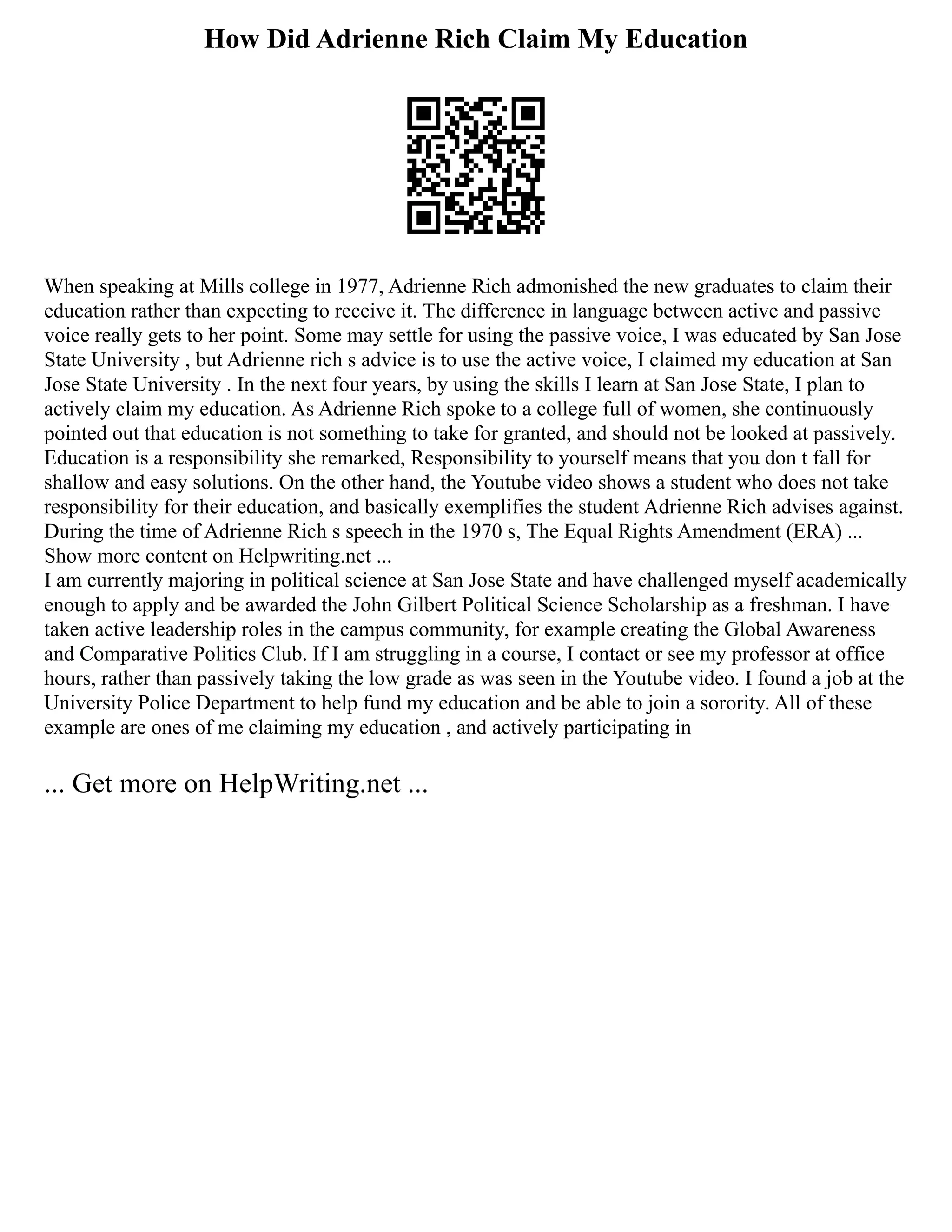 How Did Adrienne Rich Claim My Education
When speaking at Mills college in 1977, Adrienne Rich admonished the new graduates to claim their
education rather than expecting to receive it. The difference in language between active and passive
voice really gets to her point. Some may settle for using the passive voice, I was educated by San Jose
State University , but Adrienne rich s advice is to use the active voice, I claimed my education at San
Jose State University . In the next four years, by using the skills I learn at San Jose State, I plan to
actively claim my education. As Adrienne Rich spoke to a college full of women, she continuously
pointed out that education is not something to take for granted, and should not be looked at passively.
Education is a responsibility she remarked, Responsibility to yourself means that you don t fall for
shallow and easy solutions. On the other hand, the Youtube video shows a student who does not take
responsibility for their education, and basically exemplifies the student Adrienne Rich advises against.
During the time of Adrienne Rich s speech in the 1970 s, The Equal Rights Amendment (ERA) ...
Show more content on Helpwriting.net ...
I am currently majoring in political science at San Jose State and have challenged myself academically
enough to apply and be awarded the John Gilbert Political Science Scholarship as a freshman. I have
taken active leadership roles in the campus community, for example creating the Global Awareness
and Comparative Politics Club. If I am struggling in a course, I contact or see my professor at office
hours, rather than passively taking the low grade as was seen in the Youtube video. I found a job at the
University Police Department to help fund my education and be able to join a sorority. All of these
example are ones of me claiming my education , and actively participating in
... Get more on HelpWriting.net ...
 