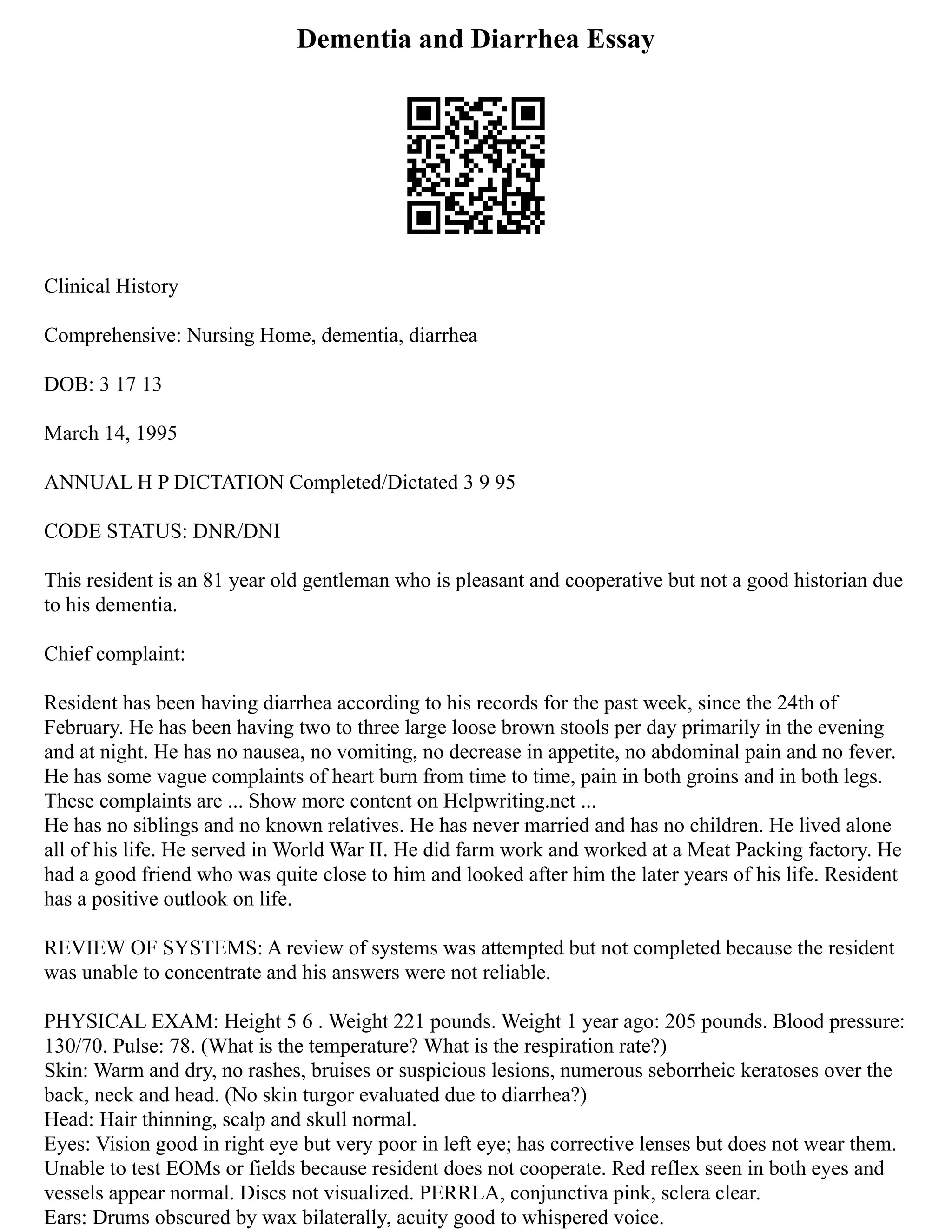 Dementia and Diarrhea Essay
Clinical History
Comprehensive: Nursing Home, dementia, diarrhea
DOB: 3 17 13
March 14, 1995
ANNUAL H P DICTATION Completed/Dictated 3 9 95
CODE STATUS: DNR/DNI
This resident is an 81 year old gentleman who is pleasant and cooperative but not a good historian due
to his dementia.
Chief complaint:
Resident has been having diarrhea according to his records for the past week, since the 24th of
February. He has been having two to three large loose brown stools per day primarily in the evening
and at night. He has no nausea, no vomiting, no decrease in appetite, no abdominal pain and no fever.
He has some vague complaints of heart burn from time to time, pain in both groins and in both legs.
These complaints are ... Show more content on Helpwriting.net ...
He has no siblings and no known relatives. He has never married and has no children. He lived alone
all of his life. He served in World War II. He did farm work and worked at a Meat Packing factory. He
had a good friend who was quite close to him and looked after him the later years of his life. Resident
has a positive outlook on life.
REVIEW OF SYSTEMS: A review of systems was attempted but not completed because the resident
was unable to concentrate and his answers were not reliable.
PHYSICAL EXAM: Height 5 6 . Weight 221 pounds. Weight 1 year ago: 205 pounds. Blood pressure:
130/70. Pulse: 78. (What is the temperature? What is the respiration rate?)
Skin: Warm and dry, no rashes, bruises or suspicious lesions, numerous seborrheic keratoses over the
back, neck and head. (No skin turgor evaluated due to diarrhea?)
Head: Hair thinning, scalp and skull normal.
Eyes: Vision good in right eye but very poor in left eye; has corrective lenses but does not wear them.
Unable to test EOMs or fields because resident does not cooperate. Red reflex seen in both eyes and
vessels appear normal. Discs not visualized. PERRLA, conjunctiva pink, sclera clear.
Ears: Drums obscured by wax bilaterally, acuity good to whispered voice.
 