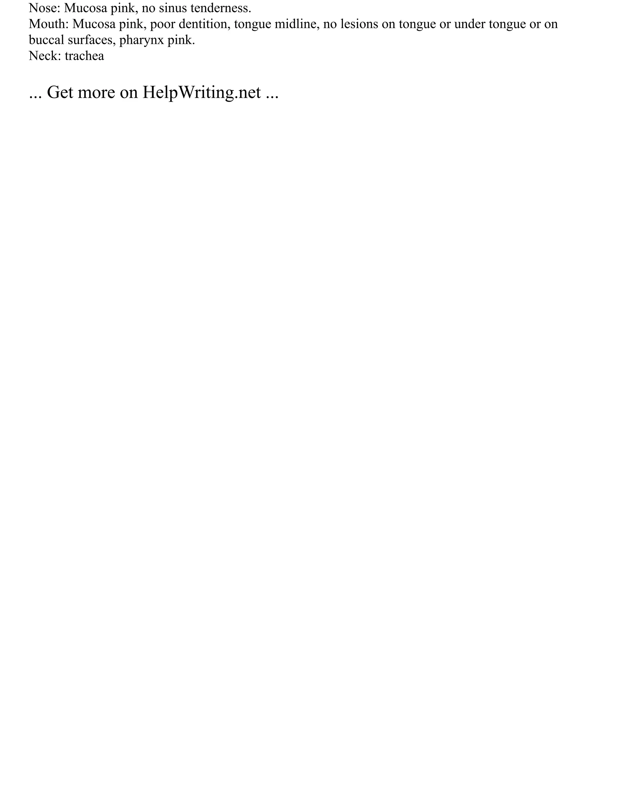 Nose: Mucosa pink, no sinus tenderness.
Mouth: Mucosa pink, poor dentition, tongue midline, no lesions on tongue or under tongue or on
buccal surfaces, pharynx pink.
Neck: trachea
... Get more on HelpWriting.net ...
 