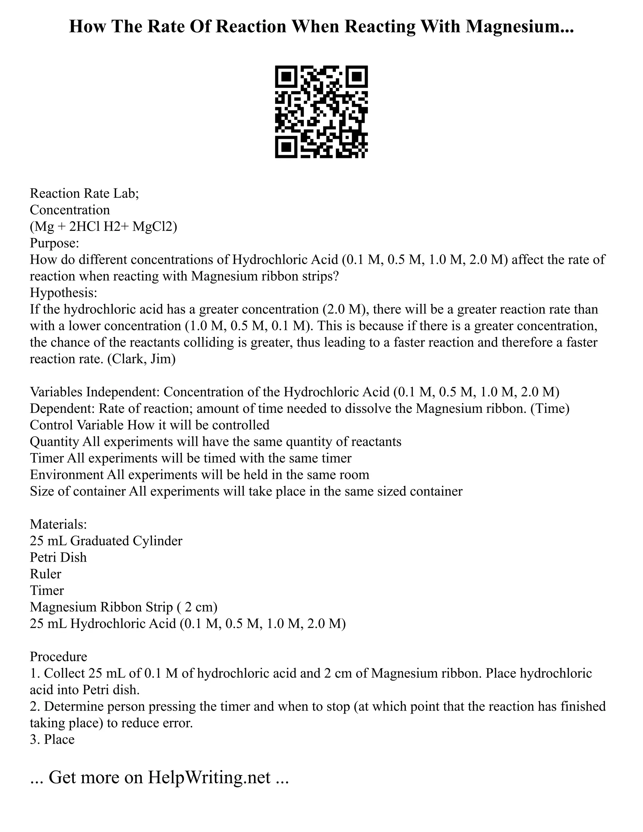 How The Rate Of Reaction When Reacting With Magnesium...
Reaction Rate Lab;
Concentration
(Mg + 2HCl H2+ MgCl2)
Purpose:
How do different concentrations of Hydrochloric Acid (0.1 M, 0.5 M, 1.0 M, 2.0 M) affect the rate of
reaction when reacting with Magnesium ribbon strips?
Hypothesis:
If the hydrochloric acid has a greater concentration (2.0 M), there will be a greater reaction rate than
with a lower concentration (1.0 M, 0.5 M, 0.1 M). This is because if there is a greater concentration,
the chance of the reactants colliding is greater, thus leading to a faster reaction and therefore a faster
reaction rate. (Clark, Jim)
Variables Independent: Concentration of the Hydrochloric Acid (0.1 M, 0.5 M, 1.0 M, 2.0 M)
Dependent: Rate of reaction; amount of time needed to dissolve the Magnesium ribbon. (Time)
Control Variable How it will be controlled
Quantity All experiments will have the same quantity of reactants
Timer All experiments will be timed with the same timer
Environment All experiments will be held in the same room
Size of container All experiments will take place in the same sized container
Materials:
25 mL Graduated Cylinder
Petri Dish
Ruler
Timer
Magnesium Ribbon Strip ( 2 cm)
25 mL Hydrochloric Acid (0.1 M, 0.5 M, 1.0 M, 2.0 M)
Procedure
1. Collect 25 mL of 0.1 M of hydrochloric acid and 2 cm of Magnesium ribbon. Place hydrochloric
acid into Petri dish.
2. Determine person pressing the timer and when to stop (at which point that the reaction has finished
taking place) to reduce error.
3. Place
... Get more on HelpWriting.net ...
 