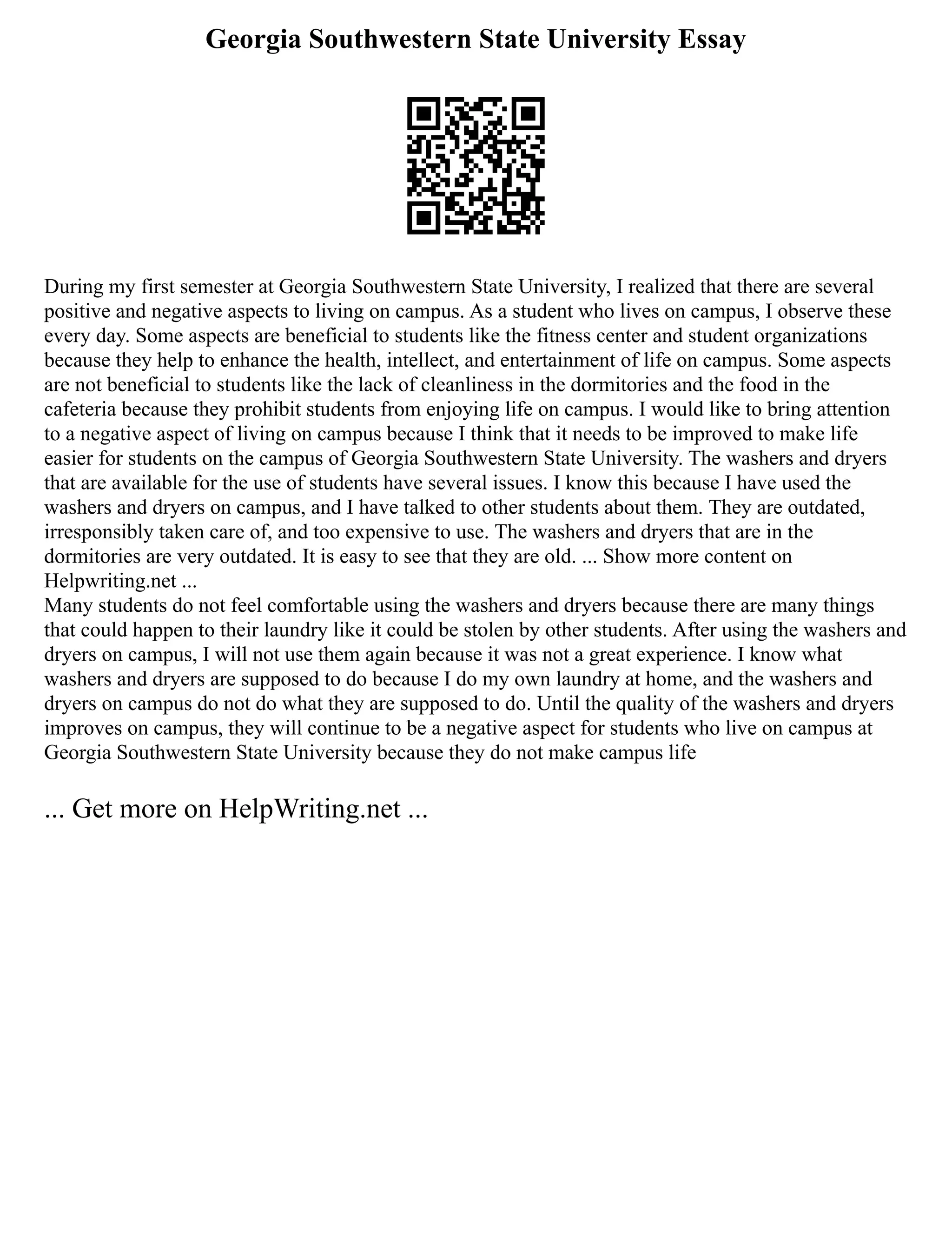 Georgia Southwestern State University Essay
During my first semester at Georgia Southwestern State University, I realized that there are several
positive and negative aspects to living on campus. As a student who lives on campus, I observe these
every day. Some aspects are beneficial to students like the fitness center and student organizations
because they help to enhance the health, intellect, and entertainment of life on campus. Some aspects
are not beneficial to students like the lack of cleanliness in the dormitories and the food in the
cafeteria because they prohibit students from enjoying life on campus. I would like to bring attention
to a negative aspect of living on campus because I think that it needs to be improved to make life
easier for students on the campus of Georgia Southwestern State University. The washers and dryers
that are available for the use of students have several issues. I know this because I have used the
washers and dryers on campus, and I have talked to other students about them. They are outdated,
irresponsibly taken care of, and too expensive to use. The washers and dryers that are in the
dormitories are very outdated. It is easy to see that they are old. ... Show more content on
Helpwriting.net ...
Many students do not feel comfortable using the washers and dryers because there are many things
that could happen to their laundry like it could be stolen by other students. After using the washers and
dryers on campus, I will not use them again because it was not a great experience. I know what
washers and dryers are supposed to do because I do my own laundry at home, and the washers and
dryers on campus do not do what they are supposed to do. Until the quality of the washers and dryers
improves on campus, they will continue to be a negative aspect for students who live on campus at
Georgia Southwestern State University because they do not make campus life
... Get more on HelpWriting.net ...
 