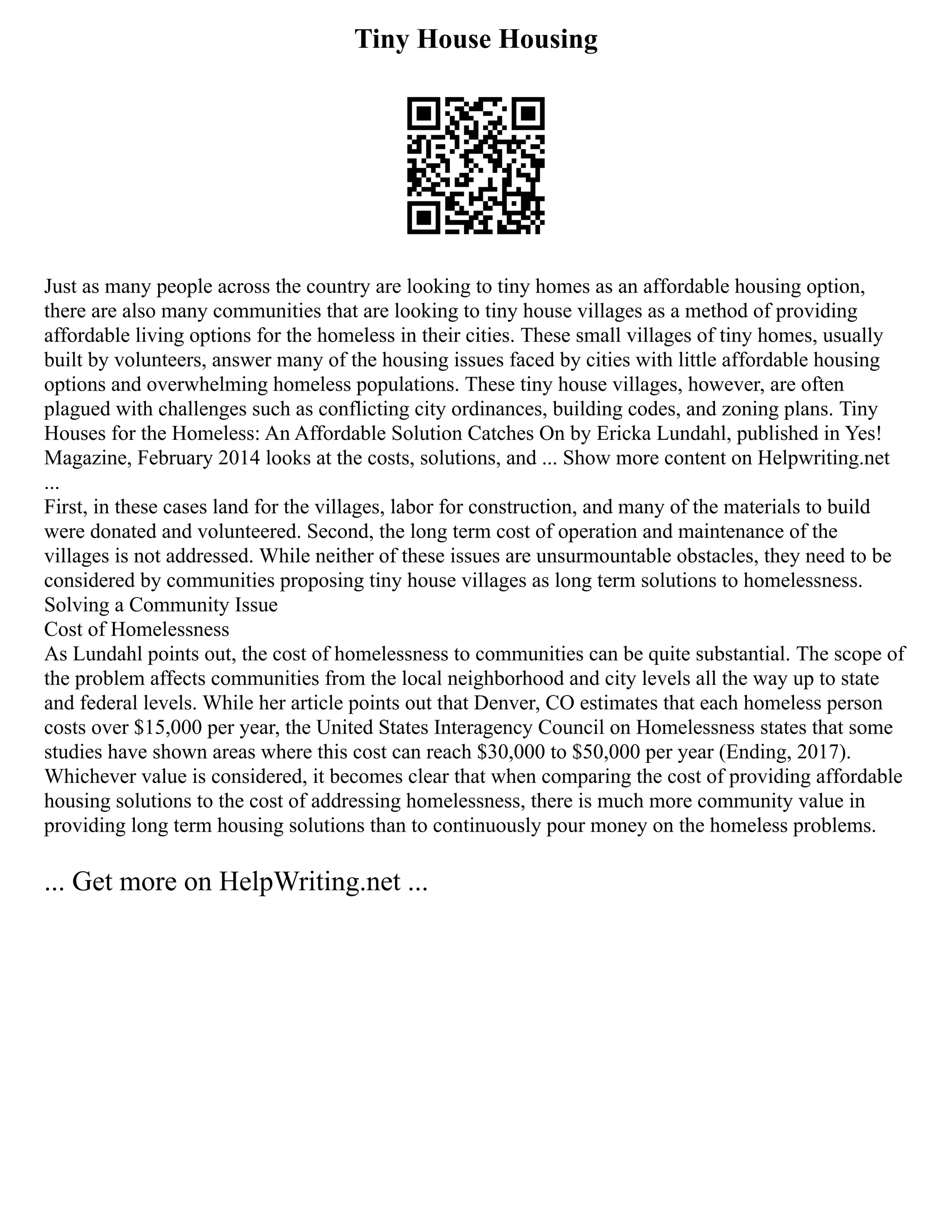 Tiny House Housing
Just as many people across the country are looking to tiny homes as an affordable housing option,
there are also many communities that are looking to tiny house villages as a method of providing
affordable living options for the homeless in their cities. These small villages of tiny homes, usually
built by volunteers, answer many of the housing issues faced by cities with little affordable housing
options and overwhelming homeless populations. These tiny house villages, however, are often
plagued with challenges such as conflicting city ordinances, building codes, and zoning plans. Tiny
Houses for the Homeless: An Affordable Solution Catches On by Ericka Lundahl, published in Yes!
Magazine, February 2014 looks at the costs, solutions, and ... Show more content on Helpwriting.net
...
First, in these cases land for the villages, labor for construction, and many of the materials to build
were donated and volunteered. Second, the long term cost of operation and maintenance of the
villages is not addressed. While neither of these issues are unsurmountable obstacles, they need to be
considered by communities proposing tiny house villages as long term solutions to homelessness.
Solving a Community Issue
Cost of Homelessness
As Lundahl points out, the cost of homelessness to communities can be quite substantial. The scope of
the problem affects communities from the local neighborhood and city levels all the way up to state
and federal levels. While her article points out that Denver, CO estimates that each homeless person
costs over $15,000 per year, the United States Interagency Council on Homelessness states that some
studies have shown areas where this cost can reach $30,000 to $50,000 per year (Ending, 2017).
Whichever value is considered, it becomes clear that when comparing the cost of providing affordable
housing solutions to the cost of addressing homelessness, there is much more community value in
providing long term housing solutions than to continuously pour money on the homeless problems.
... Get more on HelpWriting.net ...
 