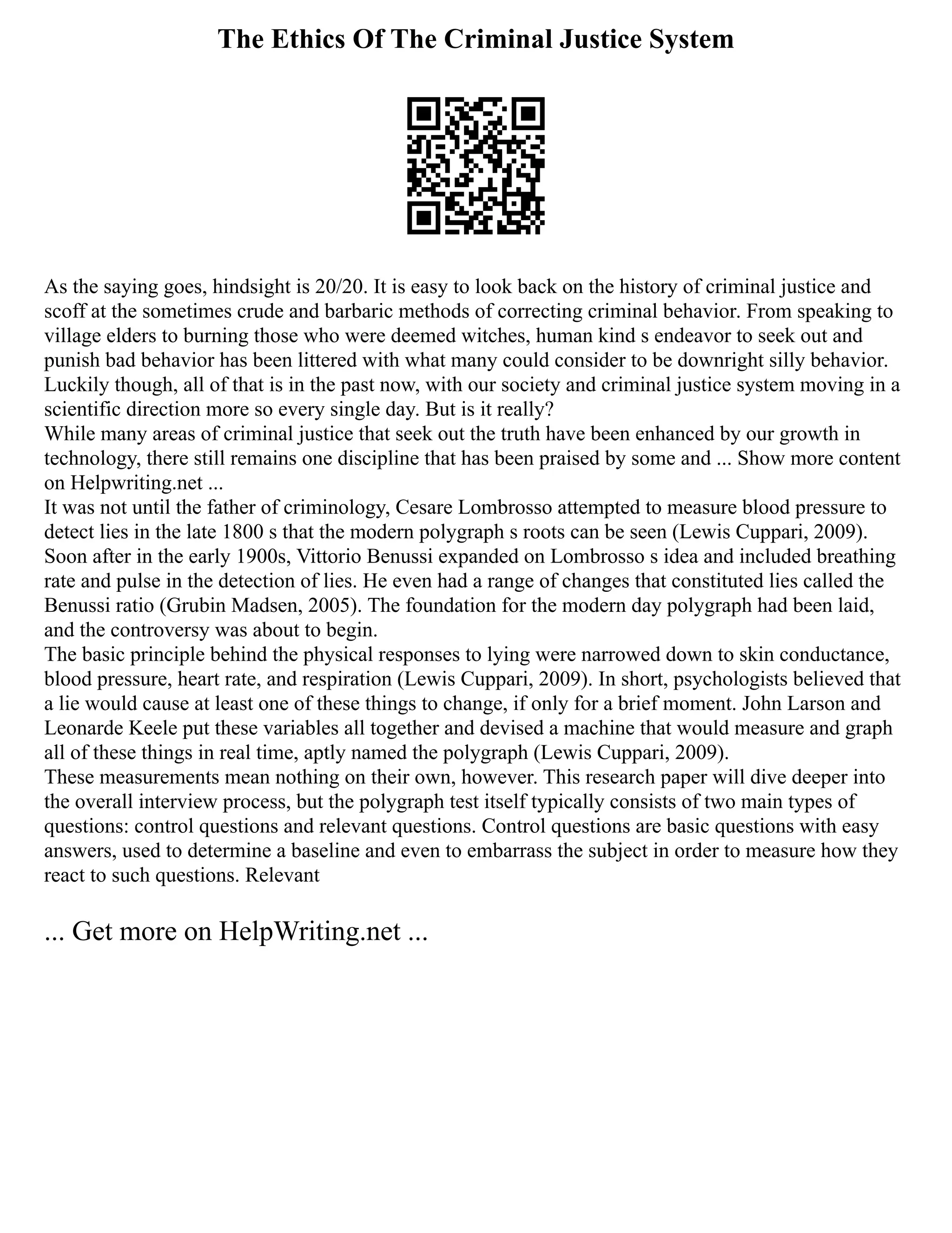 The Ethics Of The Criminal Justice System
As the saying goes, hindsight is 20/20. It is easy to look back on the history of criminal justice and
scoff at the sometimes crude and barbaric methods of correcting criminal behavior. From speaking to
village elders to burning those who were deemed witches, human kind s endeavor to seek out and
punish bad behavior has been littered with what many could consider to be downright silly behavior.
Luckily though, all of that is in the past now, with our society and criminal justice system moving in a
scientific direction more so every single day. But is it really?
While many areas of criminal justice that seek out the truth have been enhanced by our growth in
technology, there still remains one discipline that has been praised by some and ... Show more content
on Helpwriting.net ...
It was not until the father of criminology, Cesare Lombrosso attempted to measure blood pressure to
detect lies in the late 1800 s that the modern polygraph s roots can be seen (Lewis Cuppari, 2009).
Soon after in the early 1900s, Vittorio Benussi expanded on Lombrosso s idea and included breathing
rate and pulse in the detection of lies. He even had a range of changes that constituted lies called the
Benussi ratio (Grubin Madsen, 2005). The foundation for the modern day polygraph had been laid,
and the controversy was about to begin.
The basic principle behind the physical responses to lying were narrowed down to skin conductance,
blood pressure, heart rate, and respiration (Lewis Cuppari, 2009). In short, psychologists believed that
a lie would cause at least one of these things to change, if only for a brief moment. John Larson and
Leonarde Keele put these variables all together and devised a machine that would measure and graph
all of these things in real time, aptly named the polygraph (Lewis Cuppari, 2009).
These measurements mean nothing on their own, however. This research paper will dive deeper into
the overall interview process, but the polygraph test itself typically consists of two main types of
questions: control questions and relevant questions. Control questions are basic questions with easy
answers, used to determine a baseline and even to embarrass the subject in order to measure how they
react to such questions. Relevant
... Get more on HelpWriting.net ...
 