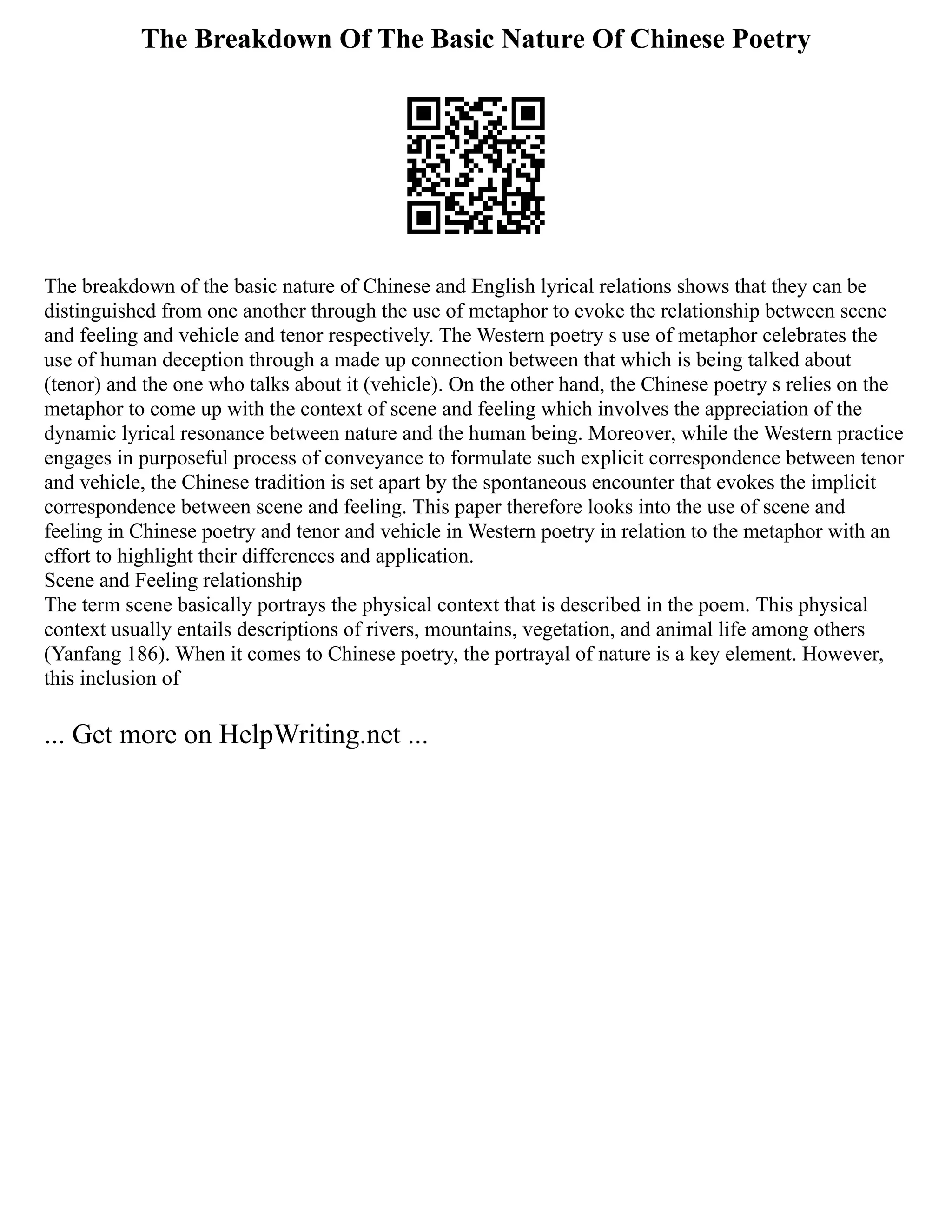 The Breakdown Of The Basic Nature Of Chinese Poetry
The breakdown of the basic nature of Chinese and English lyrical relations shows that they can be
distinguished from one another through the use of metaphor to evoke the relationship between scene
and feeling and vehicle and tenor respectively. The Western poetry s use of metaphor celebrates the
use of human deception through a made up connection between that which is being talked about
(tenor) and the one who talks about it (vehicle). On the other hand, the Chinese poetry s relies on the
metaphor to come up with the context of scene and feeling which involves the appreciation of the
dynamic lyrical resonance between nature and the human being. Moreover, while the Western practice
engages in purposeful process of conveyance to formulate such explicit correspondence between tenor
and vehicle, the Chinese tradition is set apart by the spontaneous encounter that evokes the implicit
correspondence between scene and feeling. This paper therefore looks into the use of scene and
feeling in Chinese poetry and tenor and vehicle in Western poetry in relation to the metaphor with an
effort to highlight their differences and application.
Scene and Feeling relationship
The term scene basically portrays the physical context that is described in the poem. This physical
context usually entails descriptions of rivers, mountains, vegetation, and animal life among others
(Yanfang 186). When it comes to Chinese poetry, the portrayal of nature is a key element. However,
this inclusion of
... Get more on HelpWriting.net ...
 