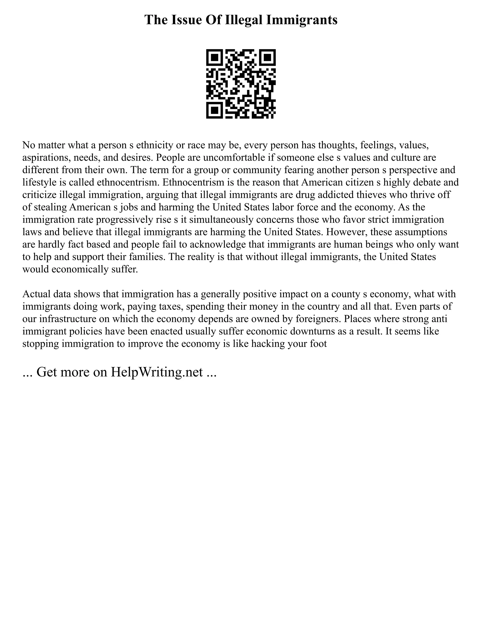 The Issue Of Illegal Immigrants
No matter what a person s ethnicity or race may be, every person has thoughts, feelings, values,
aspirations, needs, and desires. People are uncomfortable if someone else s values and culture are
different from their own. The term for a group or community fearing another person s perspective and
lifestyle is called ethnocentrism. Ethnocentrism is the reason that American citizen s highly debate and
criticize illegal immigration, arguing that illegal immigrants are drug addicted thieves who thrive off
of stealing American s jobs and harming the United States labor force and the economy. As the
immigration rate progressively rise s it simultaneously concerns those who favor strict immigration
laws and believe that illegal immigrants are harming the United States. However, these assumptions
are hardly fact based and people fail to acknowledge that immigrants are human beings who only want
to help and support their families. The reality is that without illegal immigrants, the United States
would economically suffer.
Actual data shows that immigration has a generally positive impact on a county s economy, what with
immigrants doing work, paying taxes, spending their money in the country and all that. Even parts of
our infrastructure on which the economy depends are owned by foreigners. Places where strong anti
immigrant policies have been enacted usually suffer economic downturns as a result. It seems like
stopping immigration to improve the economy is like hacking your foot
... Get more on HelpWriting.net ...
 