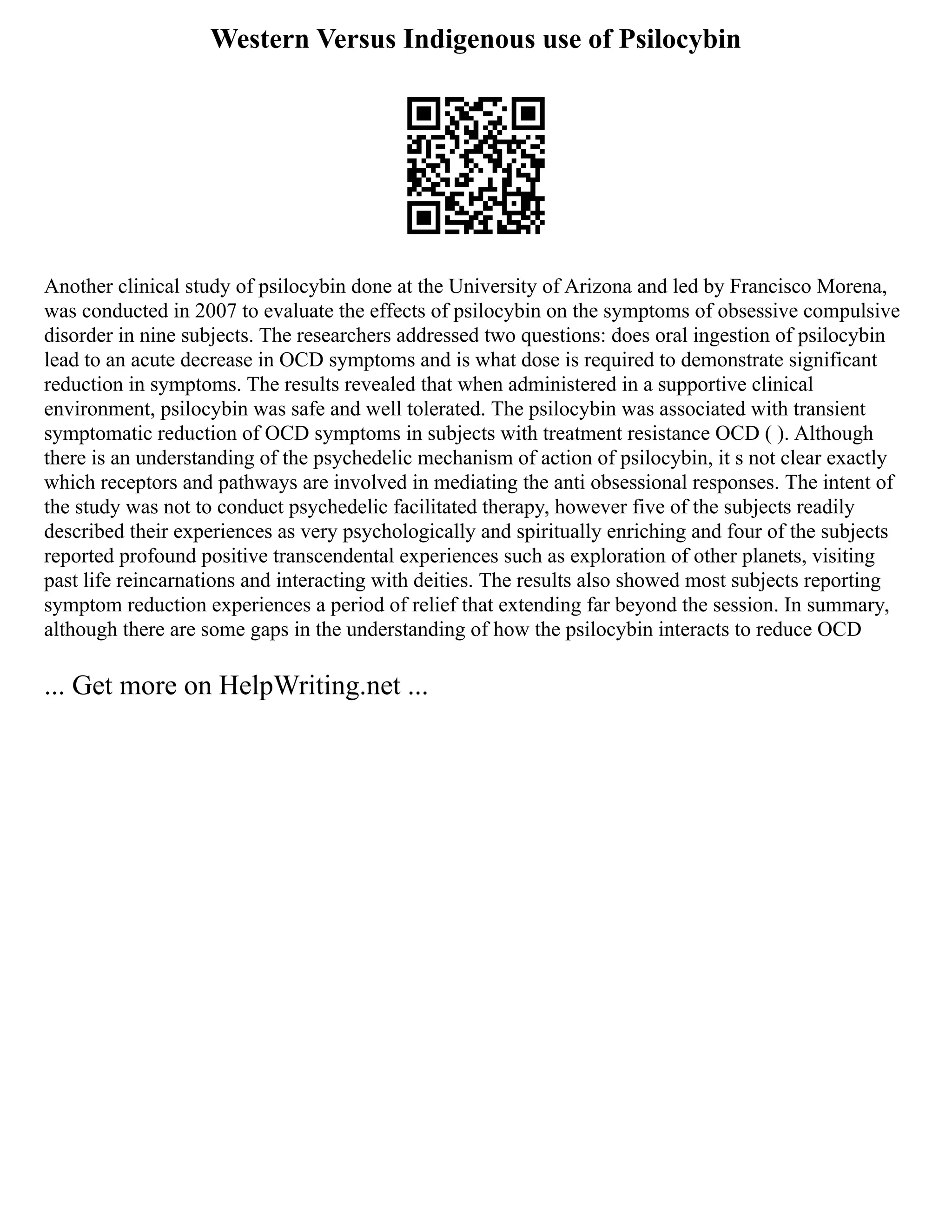 Western Versus Indigenous use of Psilocybin
Another clinical study of psilocybin done at the University of Arizona and led by Francisco Morena,
was conducted in 2007 to evaluate the effects of psilocybin on the symptoms of obsessive compulsive
disorder in nine subjects. The researchers addressed two questions: does oral ingestion of psilocybin
lead to an acute decrease in OCD symptoms and is what dose is required to demonstrate significant
reduction in symptoms. The results revealed that when administered in a supportive clinical
environment, psilocybin was safe and well tolerated. The psilocybin was associated with transient
symptomatic reduction of OCD symptoms in subjects with treatment resistance OCD ( ). Although
there is an understanding of the psychedelic mechanism of action of psilocybin, it s not clear exactly
which receptors and pathways are involved in mediating the anti obsessional responses. The intent of
the study was not to conduct psychedelic facilitated therapy, however five of the subjects readily
described their experiences as very psychologically and spiritually enriching and four of the subjects
reported profound positive transcendental experiences such as exploration of other planets, visiting
past life reincarnations and interacting with deities. The results also showed most subjects reporting
symptom reduction experiences a period of relief that extending far beyond the session. In summary,
although there are some gaps in the understanding of how the psilocybin interacts to reduce OCD
... Get more on HelpWriting.net ...
 