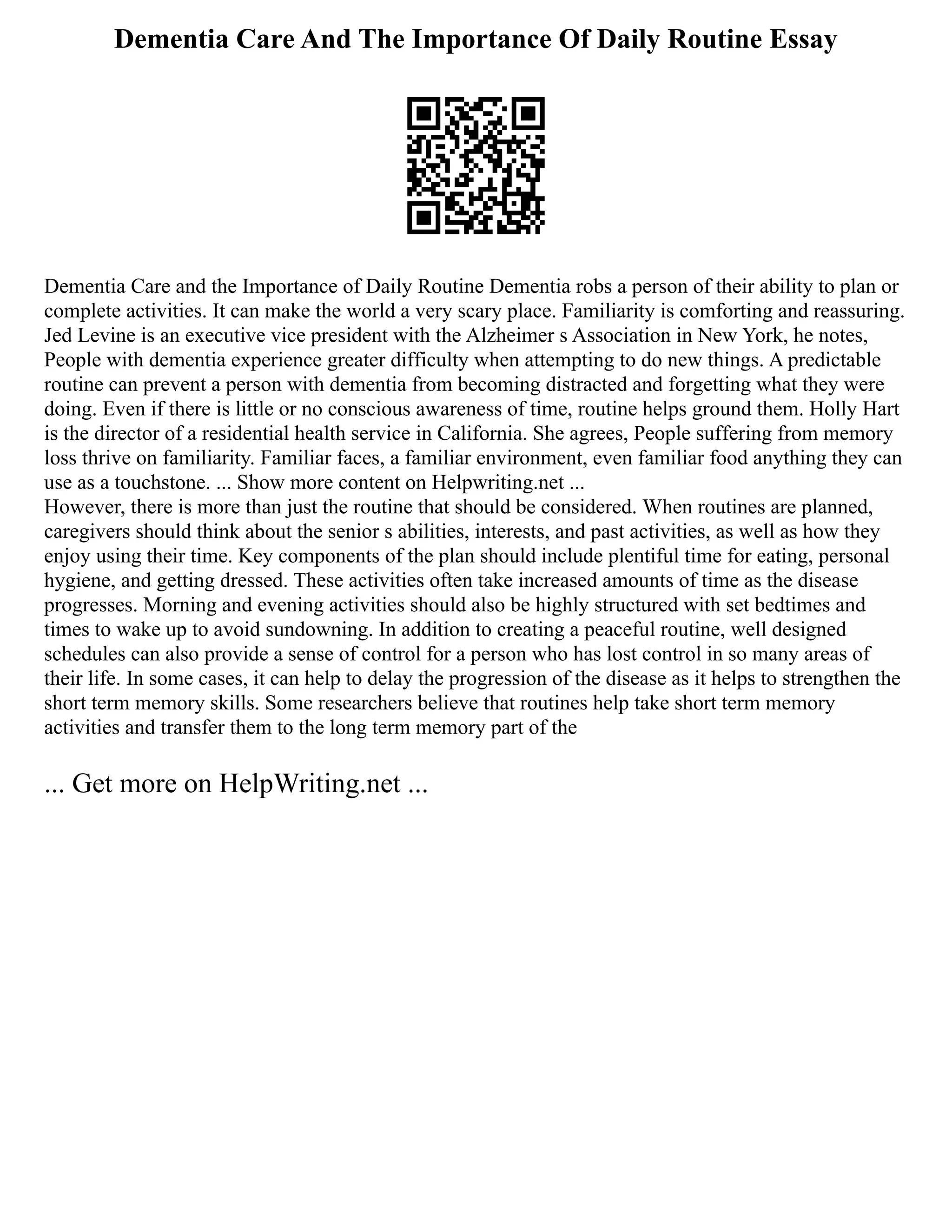 Dementia Care And The Importance Of Daily Routine Essay
Dementia Care and the Importance of Daily Routine Dementia robs a person of their ability to plan or
complete activities. It can make the world a very scary place. Familiarity is comforting and reassuring.
Jed Levine is an executive vice president with the Alzheimer s Association in New York, he notes,
People with dementia experience greater difficulty when attempting to do new things. A predictable
routine can prevent a person with dementia from becoming distracted and forgetting what they were
doing. Even if there is little or no conscious awareness of time, routine helps ground them. Holly Hart
is the director of a residential health service in California. She agrees, People suffering from memory
loss thrive on familiarity. Familiar faces, a familiar environment, even familiar food anything they can
use as a touchstone. ... Show more content on Helpwriting.net ...
However, there is more than just the routine that should be considered. When routines are planned,
caregivers should think about the senior s abilities, interests, and past activities, as well as how they
enjoy using their time. Key components of the plan should include plentiful time for eating, personal
hygiene, and getting dressed. These activities often take increased amounts of time as the disease
progresses. Morning and evening activities should also be highly structured with set bedtimes and
times to wake up to avoid sundowning. In addition to creating a peaceful routine, well designed
schedules can also provide a sense of control for a person who has lost control in so many areas of
their life. In some cases, it can help to delay the progression of the disease as it helps to strengthen the
short term memory skills. Some researchers believe that routines help take short term memory
activities and transfer them to the long term memory part of the
... Get more on HelpWriting.net ...
 