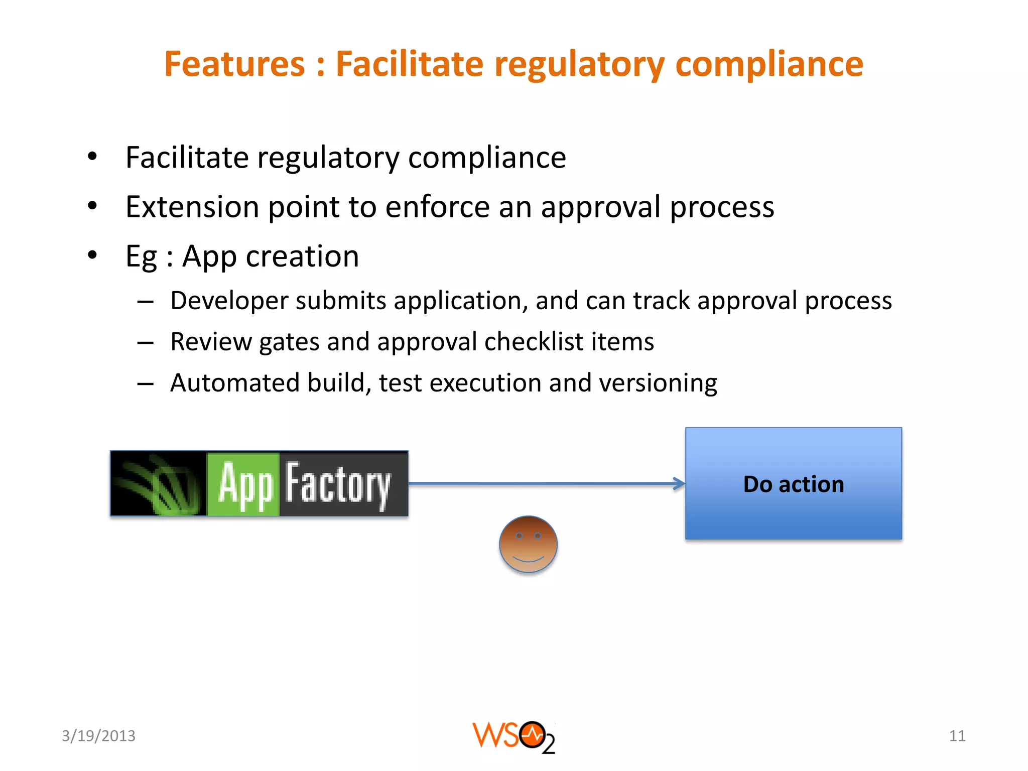 Features : Facilitate regulatory compliance

  • Facilitate regulatory compliance
  • Extension point to enforce an approval process
  • Eg : App creation
            – Developer submits application, and can track approval process
            – Review gates and approval checklist items
            – Automated build, test execution and versioning


                                                              Do action




3/19/2013                                                                     11
 