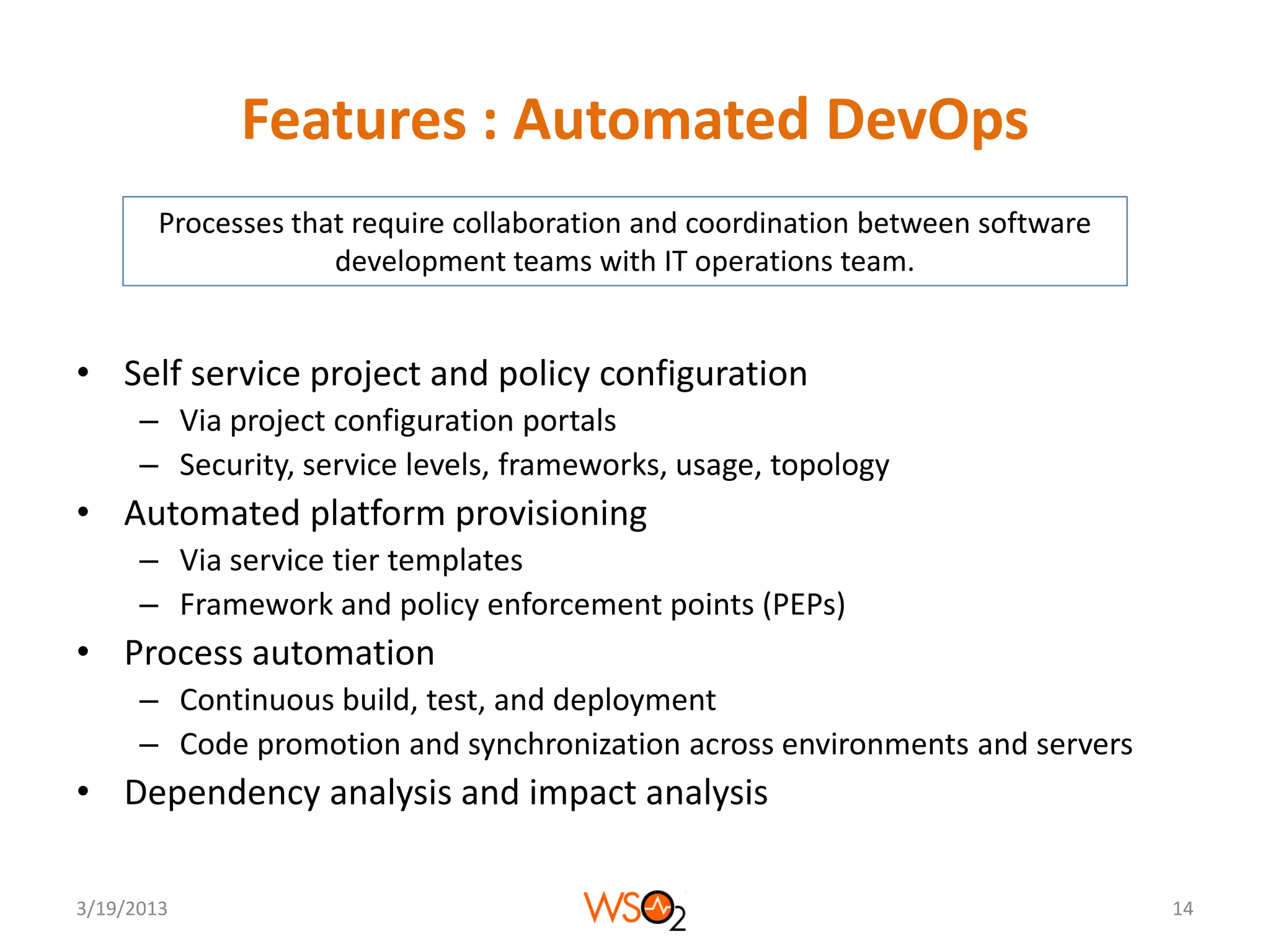Features : Automated DevOps
        Processes that require collaboration and coordination between software
                     development teams with IT operations team.


• Self service project and policy configuration
      – Via project configuration portals
      – Security, service levels, frameworks, usage, topology
• Automated platform provisioning
      – Via service tier templates
      – Framework and policy enforcement points (PEPs)
• Process automation
      – Continuous build, test, and deployment
      – Code promotion and synchronization across environments and servers
• Dependency analysis and impact analysis

3/19/2013                                                                        14
 