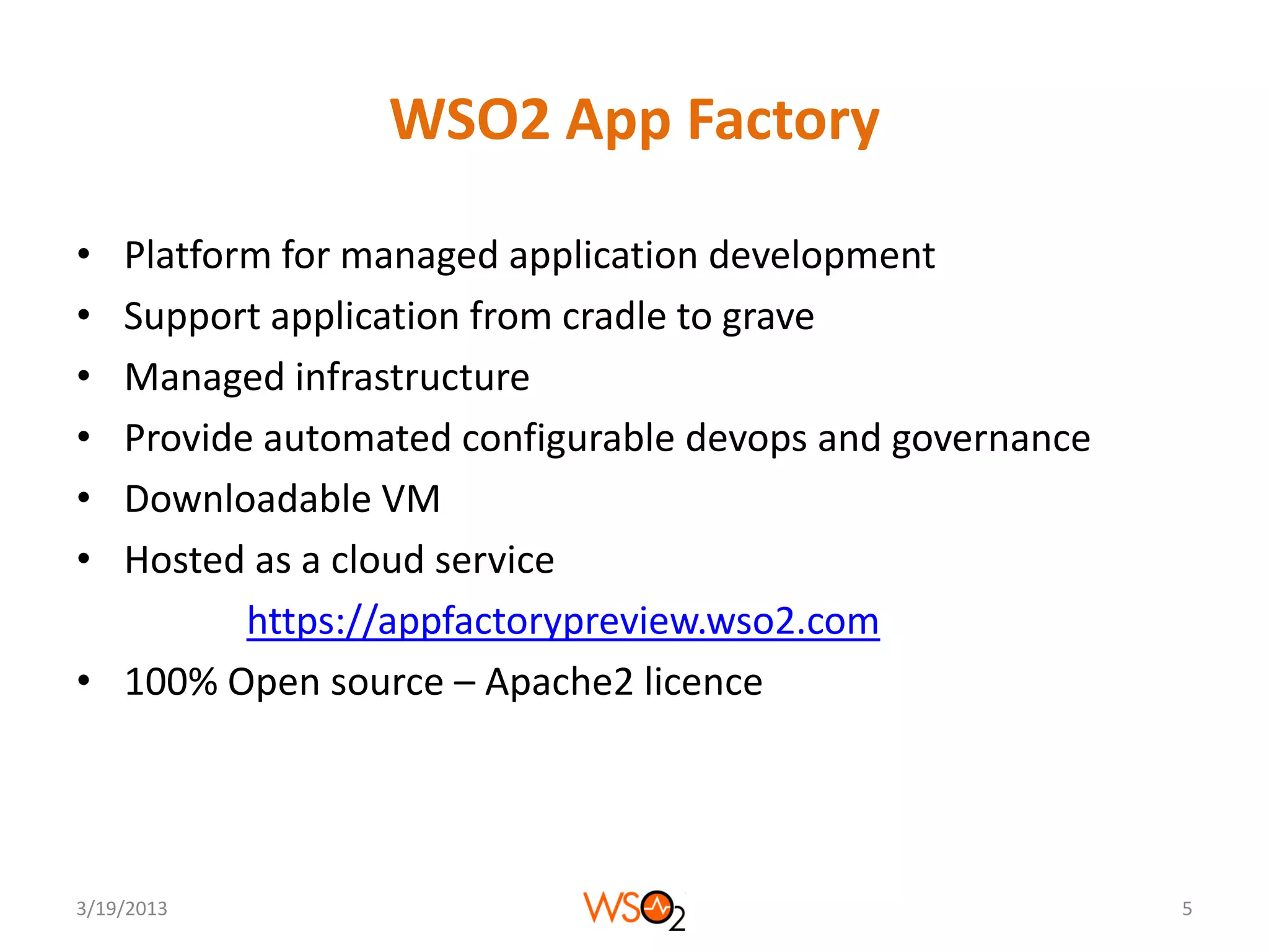 WSO2 App Factory

• Platform for managed application development
• Support application from cradle to grave
• Managed infrastructure
• Provide automated configurable devops and governance
• Downloadable VM
• Hosted as a cloud service
         https://appfactorypreview.wso2.com
• 100% Open source – Apache2 licence




3/19/2013                                                5
 