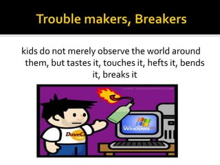kids do not merely observe the world around
them, but tastes it, touches it, hefts it, bends
it, breaks it

 