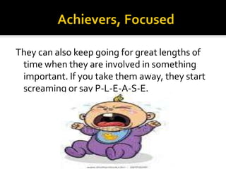 They can also keep going for great lengths of
time when they are involved in something
important. If you take them away, they start
screaming or say P-L-E-A-S-E.

 