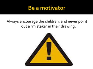 Always encourage the children, and never point
out a "mistake" in their drawing.

 