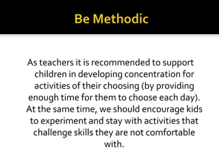 As teachers it is recommended to support
children in developing concentration for
activities of their choosing (by providing
enough time for them to choose each day).
At the same time, we should encourage kids
to experiment and stay with activities that
challenge skills they are not comfortable
with.

 