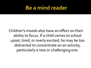 Children’s moods also have an effect on their
ability to focus. If a child comes to school
upset, tired, or overly excited, he may be too
distracted to concentrate on an activity,
particularly a new or challenging one.

 