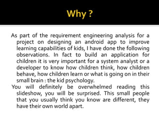 As part of the requirement engineering analysis for a
project on designing an android app to improve
learning capabilities of kids, I have done the following
observations. In fact to build an application for
children it is very important for a system analyst or a
developer to know how children think, how children
behave, how children learn or what is going on in their
small brain : the kid psychology.
You will definitely be overwhelmed reading this
slideshow, you will be surprised. This small people
that you usually think you know are different, they
have their own world apart.

 