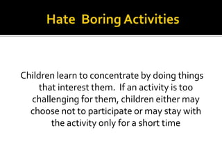 Children learn to concentrate by doing things
that interest them. If an activity is too
challenging for them, children either may
choose not to participate or may stay with
the activity only for a short time

 