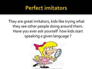 They are great imitators, kids like trying what
they see other people doing around them.
Have you ever ask yourself how kids start
speaking a given language ?

 