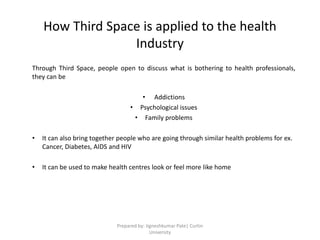 How Third Space is applied to the health
Industry
Through Third Space, people open to discuss what is bothering to health professionals,
they can be
• Addictions
• Psychological issues
• Family problems
• It can also bring together people who are going through similar health problems for ex.
Cancer, Diabetes, AIDS and HIV
• It can be used to make health centres look or feel more like home
Prepared by: Jigneshkumar Pate| Curtin
University
 