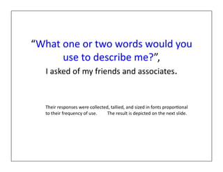 “What	
  one	
  or	
  two	
  words	
  would	
  you	
  
          use	
  to	
  describe	
  me?”,	
  	
  
  I	
  asked	
  of	
  my	
  friends	
  and	
  associates.	
  


     Their	
  responses	
  were	
  collected,	
  tallied,	
  and	
  sized	
  in	
  fonts	
  propor?onal	
  
     to	
  their	
  frequency	
  of	
  use.	
  	
  	
  	
  	
  	
  	
  	
  	
  The	
  result	
  is	
  depicted	
  on	
  the	
  next	
  slide.	
  
 