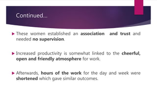 Continued…
 These women established an association and trust and
needed no supervision.
 Increased productivity is somewhat linked to the cheerful,
open and friendly atmosphere for work.
 Afterwards, hours of the work for the day and week were
shortened which gave similar outcomes.
 