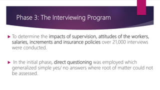 Phase 3: The Interviewing Program
 To determine the impacts of supervision, attitudes of the workers,
salaries, increments and insurance policies over 21,000 interviews
were conducted.
 In the initial phase, direct questioning was employed which
generalized simple yes/ no answers where root of matter could not
be assessed.
 