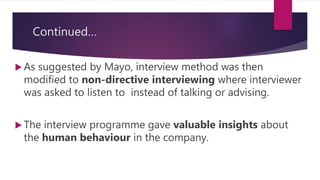 Continued…
 As suggested by Mayo, interview method was then
modified to non-directive interviewing where interviewer
was asked to listen to instead of talking or advising.
 The interview programme gave valuable insights about
the human behaviour in the company.
 