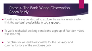 Phase 4: The Bank-Wiring Observation
Room Study.
 Fourth study was conducted to explore the central reasons which
limit the workers’ productivity in social groups.
 To work in physical working conditions, a group of fourteen males
was selected.
 The observer was held responsible for the behavior and
communications of the employee only.
 