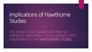Implications of Hawthorne
Studies
THE SINGLE MOST SIGNIFICANT PART OF
EMPIRICAL INDUSTRIAL SOCIAL SCIENCE EVER
UNDERTAKEN IS THE HAWTHORNE STUDIES.
 