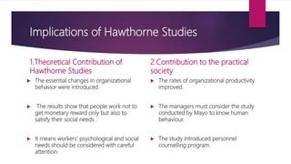 Implications of Hawthorne Studies
1.Theoretical Contribution of
Hawthorne Studies
 The essential changes in organizational
behavior were introduced.
 The results show that people work not to
get monetary reward only but also to
satisfy their social needs .
 It means workers’ psychological and social
needs should be considered with careful
attention.
2.Contribution to the practical
society
 The rates of organizational productivity
improved.
 The managers must consider the study
conducted by Mayo to know human
behaviour.
 The study introduced personnel
counselling program.
 