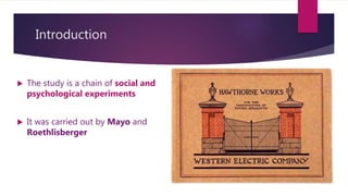 Introduction
 The study is a chain of social and
psychological experiments
 It was carried out by Mayo and
Roethlisberger
 