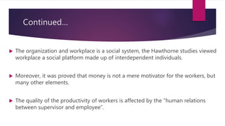 Continued…
 The organization and workplace is a social system, the Hawthorne studies viewed
workplace a social platform made up of interdependent individuals.
 Moreover, it was proved that money is not a mere motivator for the workers, but
many other elements.
 The quality of the productivity of workers is affected by the “human relations
between supervisor and employee”.
 