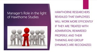 Manager’s Role in the light
of Hawthorne Studies
HAWTHORNE RESEARCHERS
REVEALED THAT EMPLOYEES
WILL WORK MORE EFFICIENTLY
IF THEY ARE TREATED WITH
ADMIRATION, REWARDED
PROPERLY, AND THEIR
THINKING AND GROUP
DYNAMICS ARE RECOGNIZED.
 