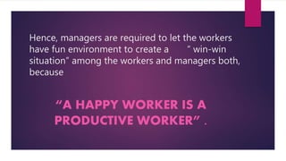 Hence, managers are required to let the workers
have fun environment to create a “ win-win
situation” among the workers and managers both,
because
“A HAPPY WORKER IS A
PRODUCTIVE WORKER” .
 