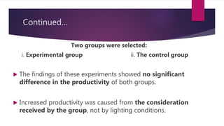 Continued…
Two groups were selected:
i. Experimental group ii. The control group
 The findings of these experiments showed no significant
difference in the productivity of both groups.
 Increased productivity was caused from the consideration
received by the group, not by lighting conditions.
 
