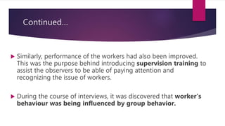 Continued…
 Similarly, performance of the workers had also been improved.
This was the purpose behind introducing supervision training to
assist the observers to be able of paying attention and
recognizing the issue of workers.
 During the course of interviews, it was discovered that worker’s
behaviour was being influenced by group behavior.
 