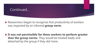 Continued…
 Researchers began to recognize that productivity of workers
was impacted by an informal group norm.
 It was not permissible for these workers to perform greater
than the group norms. They would be treated badly and
detached by the group if they did more.
 
