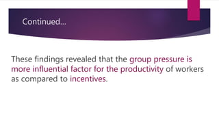 Continued…
These findings revealed that the group pressure is
more influential factor for the productivity of workers
as compared to incentives.
 
