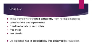 Phase-2
 These women were treated differently from normal employees
 consultations and agreements
 freedom to talk to each other
 free meal
 rest breaks
 As expected, rise in productivity was observed by researcher.
 