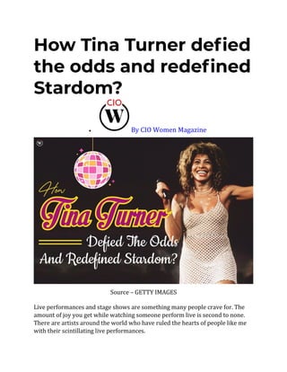 How Tina Turner defied
the odds and redefined
Stardom?
• By CIO Women Magazine
Source – GETTY IMAGES
Live performances and stage shows are something many people crave for. The
amount of joy you get while watching someone perform live is second to none.
There are artists around the world who have ruled the hearts of people like me
with their scintillating live performances.
 