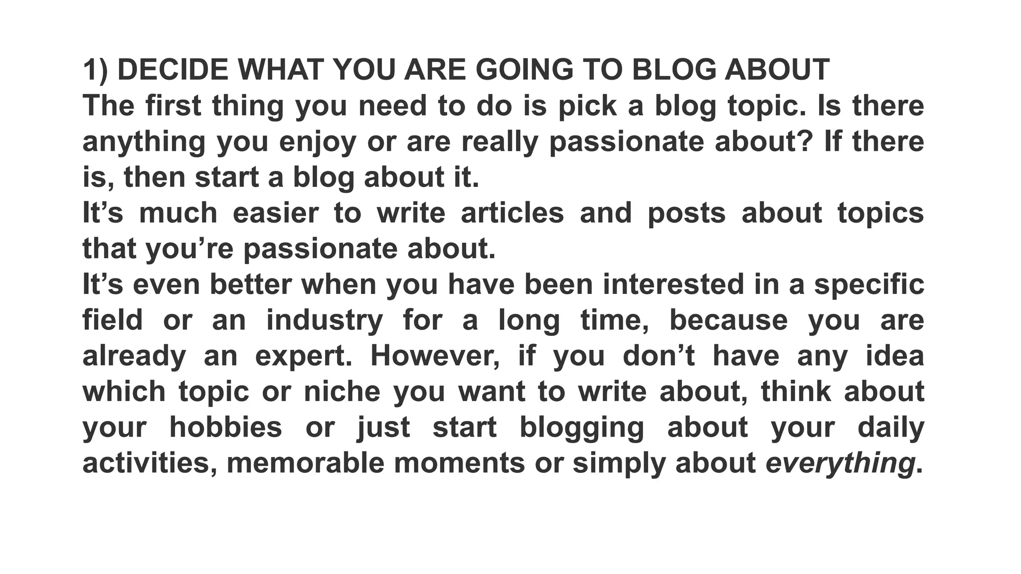 1) DECIDE WHAT YOU ARE GOING TO BLOG ABOUT
The first thing you need to do is pick a blog topic. Is there
anything you enjoy or are really passionate about? If there
is, then start a blog about it.
It’s much easier to write articles and posts about topics
that you’re passionate about.
It’s even better when you have been interested in a specific
field or an industry for a long time, because you are
already an expert. However, if you don’t have any idea
which topic or niche you want to write about, think about
your hobbies or just start blogging about your daily
activities, memorable moments or simply about everything.
 