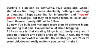 Starting a blog can be confusing. Five years ago, when I
started my first blog, I knew absolutely nothing about blogs
or blogging. I kept searching for information and “how-to”
guides on Google, but they all required technical skills and I
found them extremely difficult to follow.
By now, I’ve built and managed more than 10 different blogs,
and during that time, I’ve learned a lot about blogging.
All I can say is that creating blogs is extremely easy and it
does not require any coding skills (HTML). In fact, the whole
process is somewhat automatic. So whether you are 20 or 70
years old, doesn’t really matter – you can still make it.
 