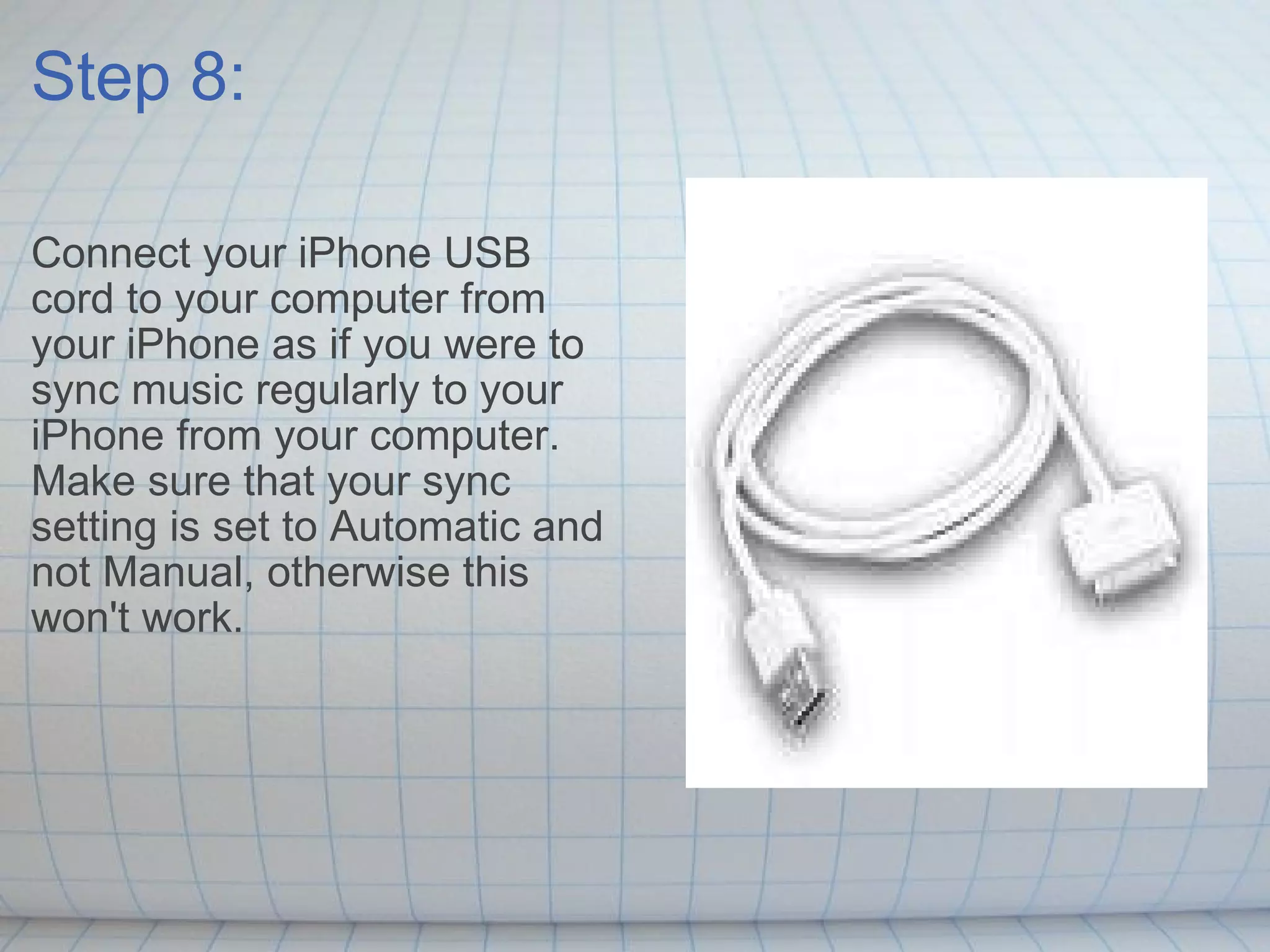 Step 8: Connect your iPhone USB cord to your computer from your iPhone as if you were to sync music regularly to your iPhone from your computer. Make sure that your sync setting is set to Automatic and not Manual, otherwise this won't work. 
