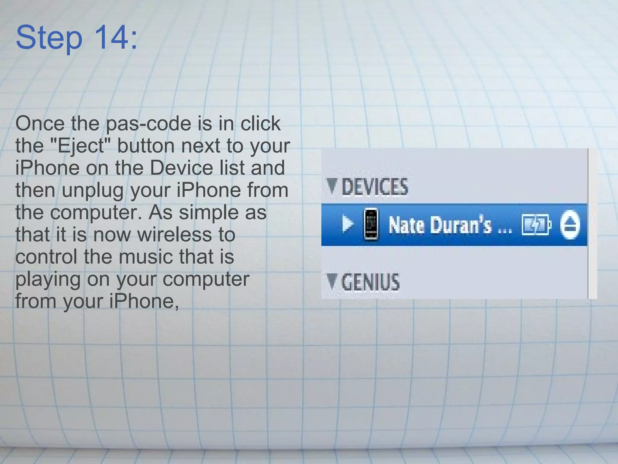 Step 14: Once the pas-code is in click the &quot;Eject&quot; button next to your iPhone on the Device list and then unplug your iPhone from the computer. As simple as that it is now wireless to  control the music that is playing on your computer from your iPhone,  