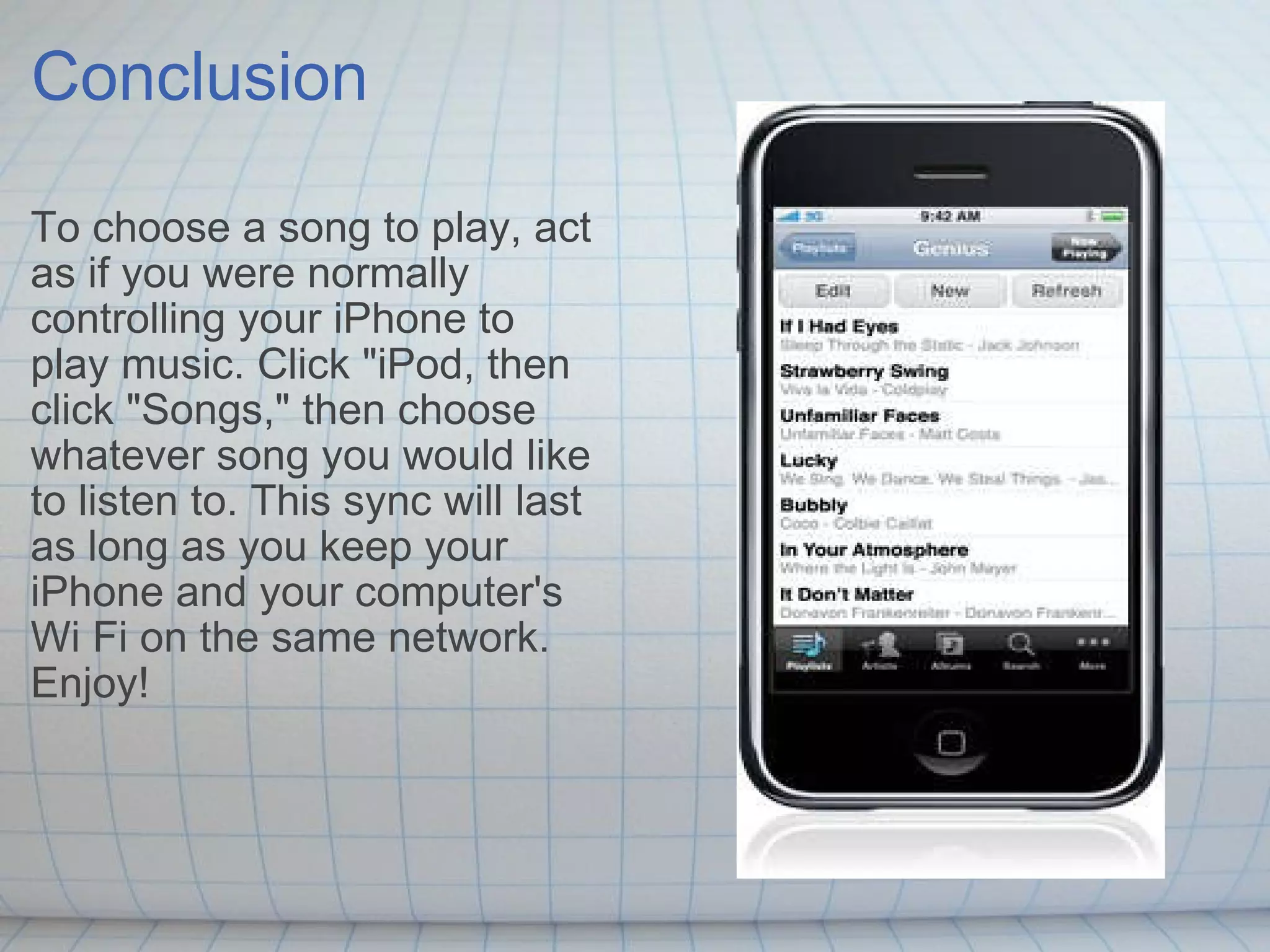 Conclusion To choose a song to play, act as if you were normally controlling your iPhone to play music. Click &quot;iPod, then click &quot;Songs,&quot; then choose whatever song you would like to listen to. This sync will last as long as you keep your iPhone and your computer's Wi Fi on the same network. Enjoy! 