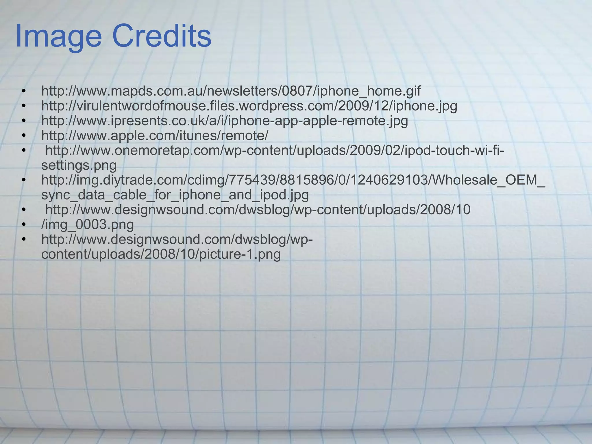 Image Credits http://www.mapds.com.au/newsletters/0807/iphone_home.gif http://virulentwordofmouse.files.wordpress.com/2009/12/iphone.jpg http://www.ipresents.co.uk/a/i/iphone-app-apple-remote.jpg http://www.apple.com/itunes/remote/   http://www.onemoretap.com/wp-content/uploads/2009/02/ipod-touch-wi-fi-settings.png http://img.diytrade.com/cdimg/775439/8815896/0/1240629103/Wholesale_OEM_sync_data_cable_for_iphone_and_ipod.jpg   http://www.designwsound.com/dwsblog/wp-content/uploads/2008/10 /img_0003.png http://www.designwsound.com/dwsblog/wp-content/uploads/2008/10/picture-1.png 