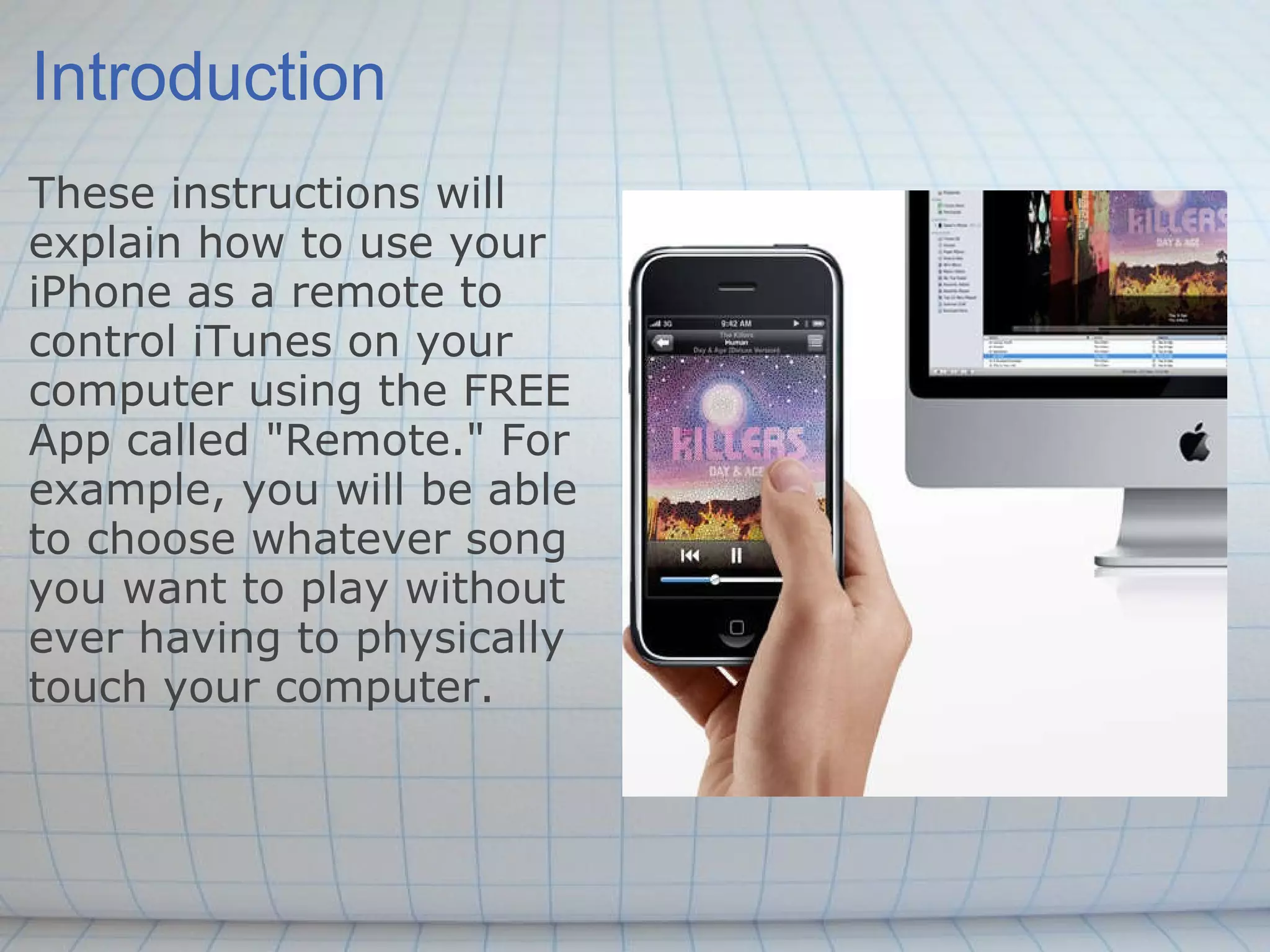 Introduction These instructions will explain how to use your iPhone as a remote to control iTunes on your computer using the FREE App called &quot;Remote.&quot; For example, you will be able to choose whatever song you want to play without ever having to physically touch your computer. 