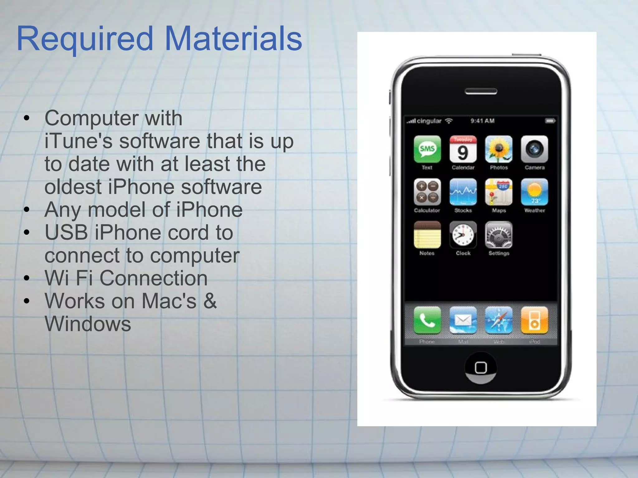 Required Materials Computer with iTune's software that is up to date with at least the oldest iPhone software  Any model of iPhone USB iPhone cord to connect to computer Wi Fi Connection Works on Mac's & Windows  